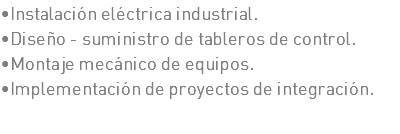 •Instalación eléctrica industrial. •Diseño - suministro de tableros de control. •Montaje mecánico de equipos. •Implementación de proyectos de integración.