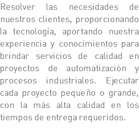 Resolver las necesidades de nuestros clientes, proporcionando la tecnología, aportando nuestra experiencia y conocimientos para brindar servicios de calidad en proyectos de automatización y procesos industriales. Ejecutar cada proyecto pequeño o grande, con la más alta calidad en los tiempos de entrega requeridos. 
