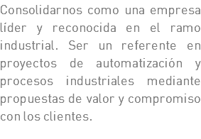 Consolidarnos como una empresa líder y reconocida en el ramo industrial. Ser un referente en proyectos de automatización y procesos industriales mediante propuestas de valor y compromiso con los clientes.