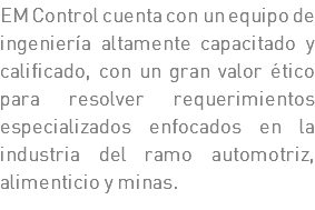 EM Control cuenta con un equipo de ingeniería altamente capacitado y calificado, con un gran valor ético para resolver requerimientos especializados enfocados en la industria del ramo automotriz, alimenticio y minas.
