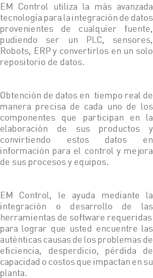 EM Control utiliza la más avanzada tecnología para la integración de datos provenientes de cualquier fuente, pudiendo ser un PLC, sensores, Robots, ERP y convertirlos en un solo repositorio de datos. Obtención de datos en tiempo real de manera precisa de cada uno de los componentes que participan en la elaboración de sus productos y convirtiendo estos datos en información para el control y mejora de sus procesos y equipos. EM Control, le ayuda mediante la integración o desarrollo de las herramientas de software requeridas para lograr que usted encuentre las auténticas causas de los problemas de eficiencia, desperdicio, pérdida de capacidad o costos que impactan en su planta.