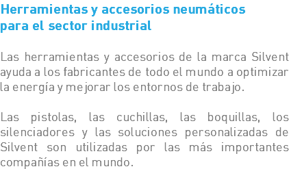 Herramientas y accesorios neumáticos para el sector industrial Las herramientas y accesorios de la marca Silvent ayuda a los fabricantes de todo el mundo a optimizar la energía y mejorar los entornos de trabajo. Las pistolas, las cuchillas, las boquillas, los silenciadores y las soluciones personalizadas de Silvent son utilizadas por las más importantes compañías en el mundo.