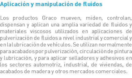 Aplicación y manipulación de fluidos Los productos Graco mueven, miden, controlan, dispensan y aplican una amplia variedad de fluidos y materiales viscosos utilizados en aplicaciones de pulverización de fluidos a nivel industrial y comercial y en la lubricación de vehículos. Se utilizan normalmente para acabados por pulverización, circulación de pintura y lubricación, y para aplicar selladores y adhesivos en los sectores automotriz, industrial, de viviendas, de acabados de madera y otros mercados comerciales.